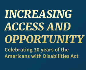 Graphic that says "Increasing Access and Opportunity Celebrating 30 years of the Americans with Disabilities Act."