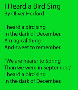I Heard a Bird Sing by Oliver Herford Next I heard a bird sing In the dark of December. A magical thing And sweet to remember. "We are nearer to Spring Than we were in September,” I heard a bird sing In the dark of December. 